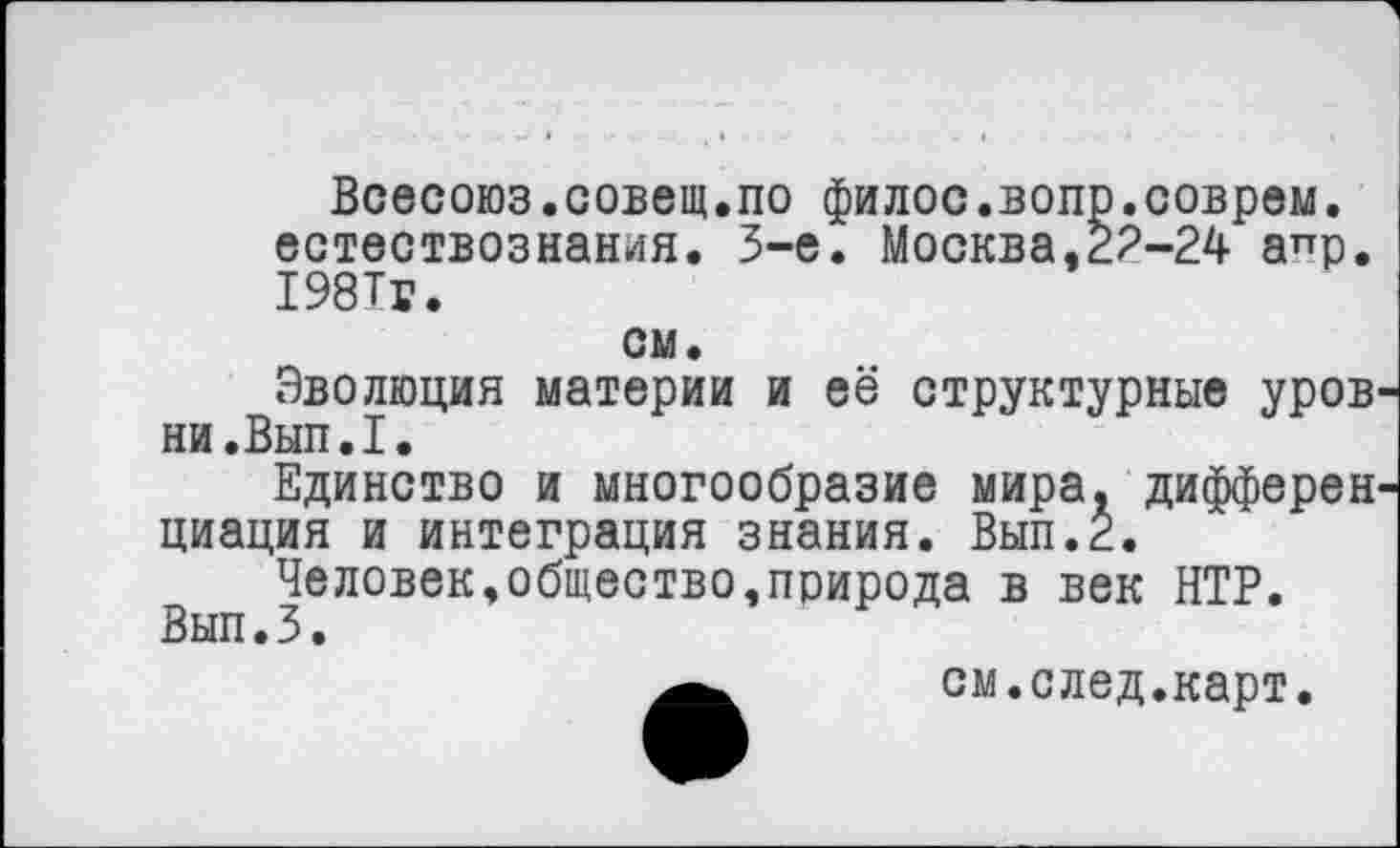 ﻿Всесоюз.совещ.по филос.вопр.соврем, естествознания. 3-е. Москва,22-24 а^р. 1981г.
см.
Эволюция материи и её структурные уров ни.Вып.1.
Единство и многообразие мира, дифферен циация и интеграция знания. Вып.2.
Человек,общество,природа в век НТР. Вып.З.
см.след.карт